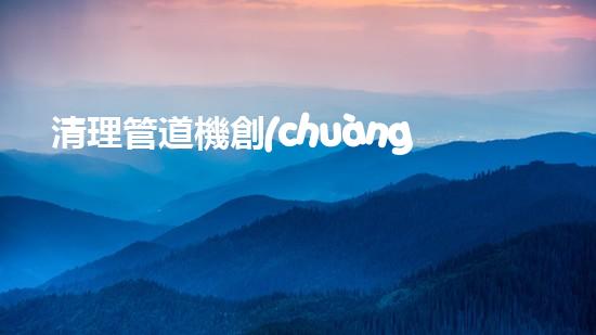 清理管道機創(chuàng)新技術應用：的革新，改變以后清淤工程！